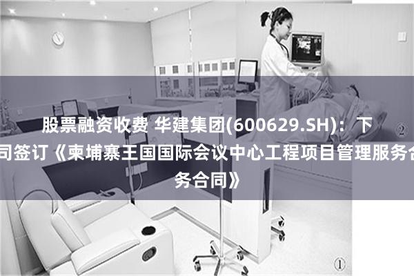 股票融资收费 华建集团(600629.SH)：下属公司签订《柬埔寨王国国际会议中心工程项目管理服务合同》