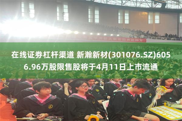 在线证劵杠杆渠道 新瀚新材(301076.SZ)6056.96万股限售股将于4月11日上市流通