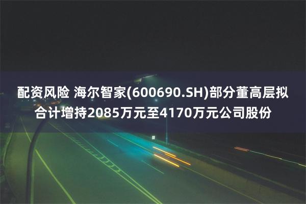 配资风险 海尔智家(600690.SH)部分董高层拟合计增持2085万元至4170万元公司股份