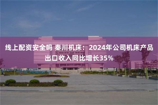 线上配资安全吗 秦川机床：2024年公司机床产品出口收入同比增长35%