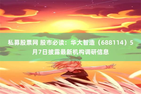 私募股票网 股市必读：华大智造（688114）5月7日披露最新机构调研信息