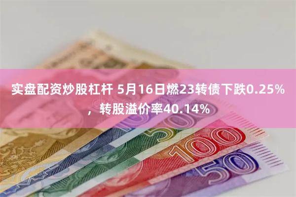 实盘配资炒股杠杆 5月16日燃23转债下跌0.25%，转股溢价率40.14%