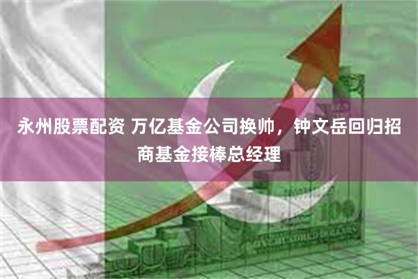 永州股票配资 万亿基金公司换帅，钟文岳回归招商基金接棒总经理