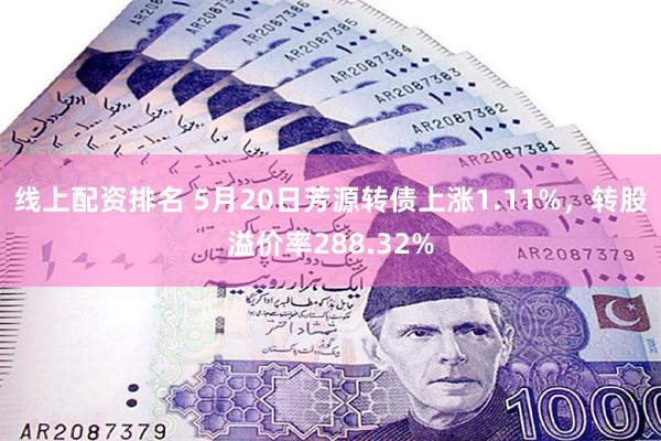 线上配资排名 5月20日芳源转债上涨1.11%，转股溢价率288.32%