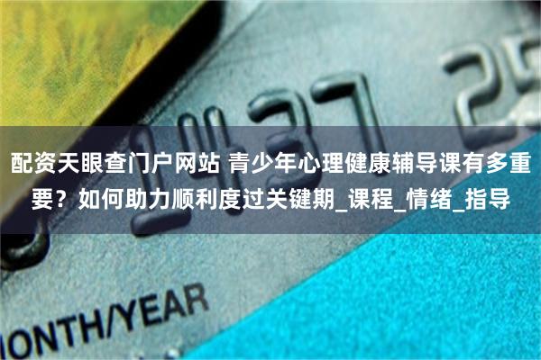 配资天眼查门户网站 青少年心理健康辅导课有多重要？如何助力顺利度过关键期_课程_情绪_指导