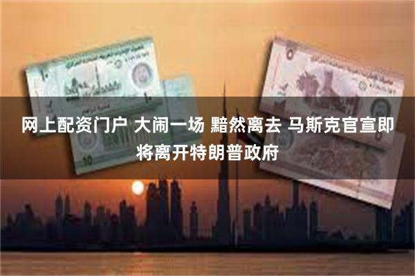网上配资门户 大闹一场 黯然离去 马斯克官宣即将离开特朗普政府