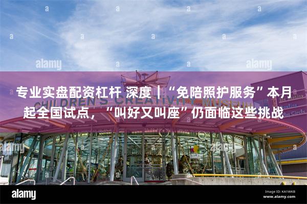 专业实盘配资杠杆 深度︱“免陪照护服务”本月起全国试点，“叫好又叫座”仍面临这些挑战