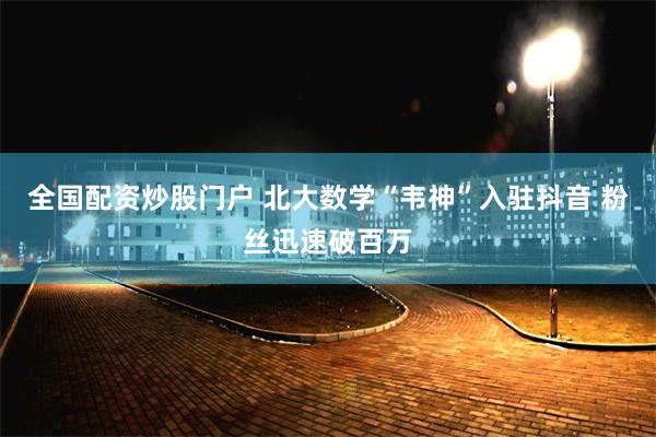 全国配资炒股门户 北大数学“韦神”入驻抖音 粉丝迅速破百万