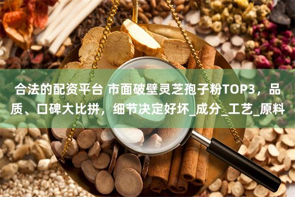 合法的配资平台 市面破壁灵芝孢子粉TOP3，品质、口碑大比拼，细节决定好坏_成分_工艺_原料