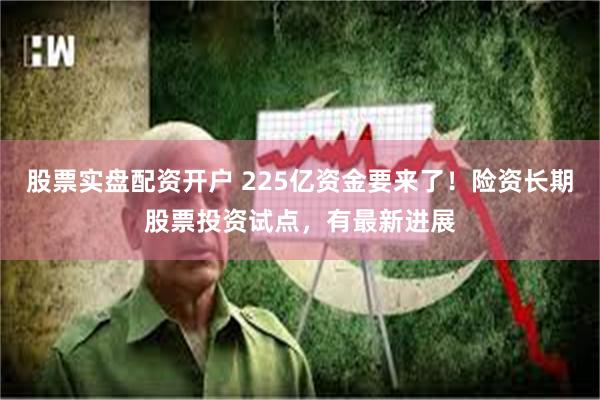股票实盘配资开户 225亿资金要来了！险资长期股票投资试点，有最新进展