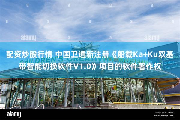 配资炒股行情 中国卫通新注册《船载Ka+Ku双基带智能切换软件V1.0》项目的软件著作权