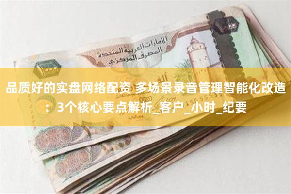 品质好的实盘网络配资 多场景录音管理智能化改造：3个核心要点解析_客户_小时_纪要