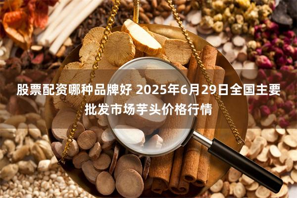 股票配资哪种品牌好 2025年6月29日全国主要批发市场芋头价格行情