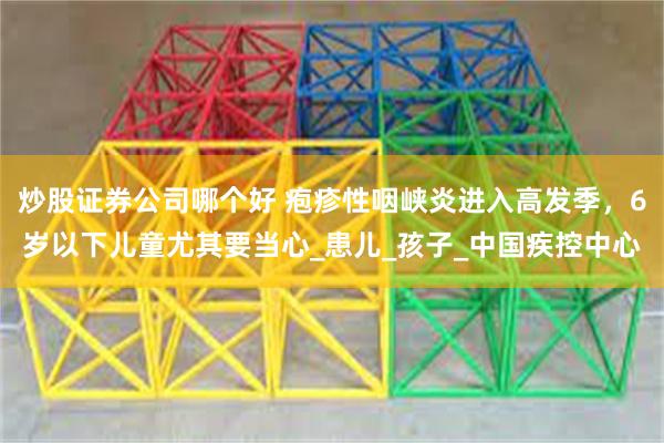 炒股证券公司哪个好 疱疹性咽峡炎进入高发季，6岁以下儿童尤其要当心_患儿_孩子_中国疾控中心