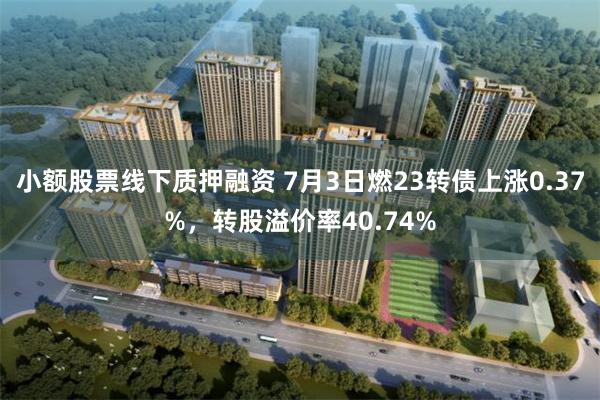 小额股票线下质押融资 7月3日燃23转债上涨0.37%，转股溢价率40.74%