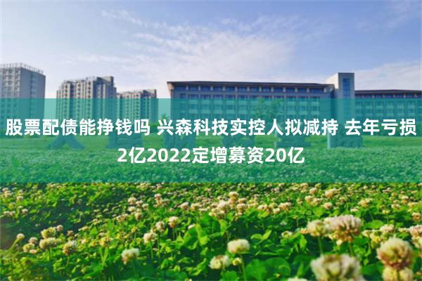 股票配债能挣钱吗 兴森科技实控人拟减持 去年亏损2亿2022定增募资20亿