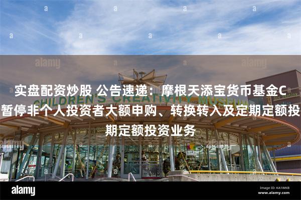 实盘配资炒股 公告速递：摩根天添宝货币基金C类份额暂停非个人投资者大额申购、转换转入及定期定额投资业务