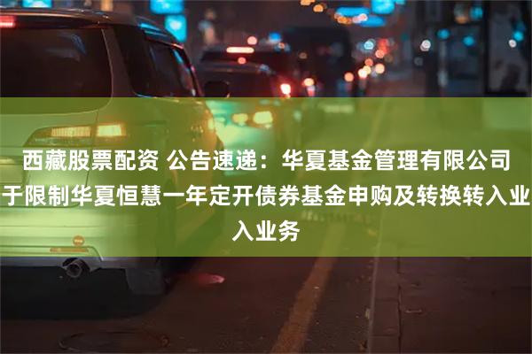西藏股票配资 公告速递：华夏基金管理有限公司关于限制华夏恒慧一年定开债券基金申购及转换转入业务
