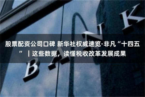 股票配资公司口碑 新华社权威速览·非凡“十四五” ｜这些数据，读懂税收改革发展成果