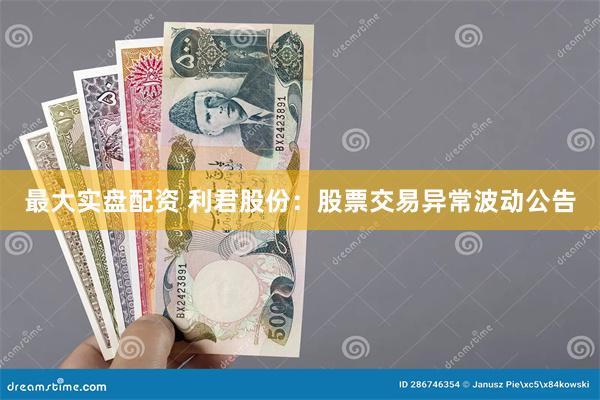 最大实盘配资 利君股份：股票交易异常波动公告