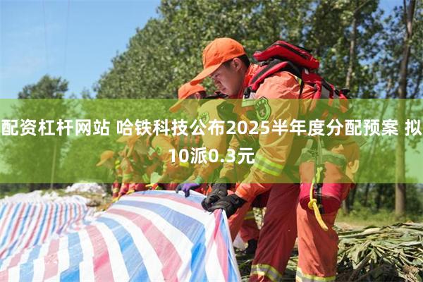 配资杠杆网站 哈铁科技公布2025半年度分配预案 拟10派0.3元