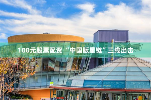 100元股票配资 “中国版星链”三线出击
