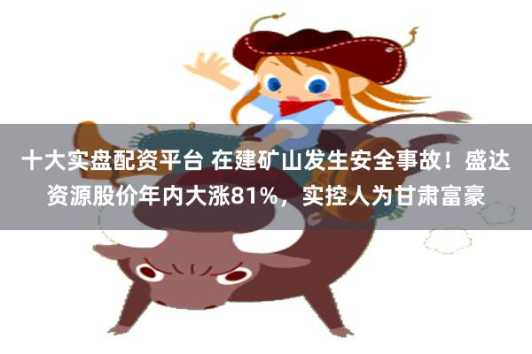 十大实盘配资平台 在建矿山发生安全事故！盛达资源股价年内大涨81%，实控人为甘肃富豪