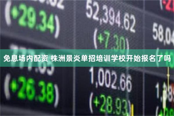 免息场内配资 株洲景炎单招培训学校开始报名了吗
