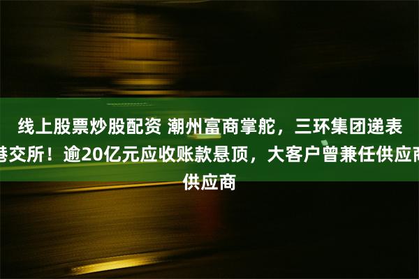 线上股票炒股配资 潮州富商掌舵，三环集团递表港交所！逾20亿元应收账款悬顶，大客户曾兼任供应商