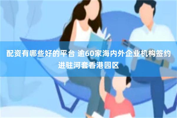 配资有哪些好的平台 逾60家海内外企业机构签约进驻河套香港园区