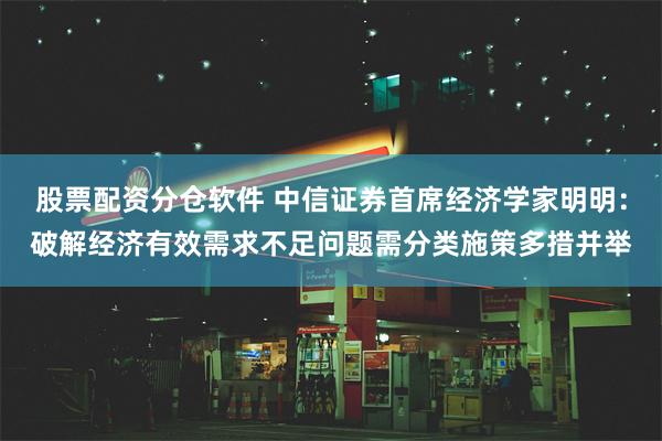 股票配资分仓软件 中信证券首席经济学家明明：破解经济有效需求不足问题需分类施策多措并举