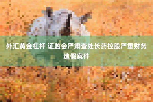 外汇黄金杠杆 证监会严肃查处长药控股严重财务造假案件