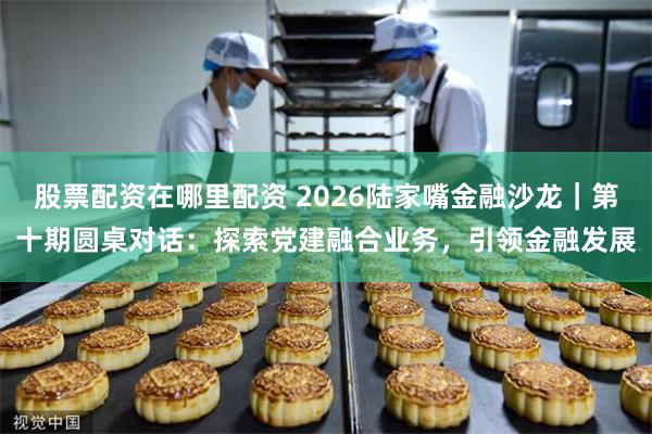 股票配资在哪里配资 2026陆家嘴金融沙龙｜第十期圆桌对话：探索党建融合业务，引领金融发展