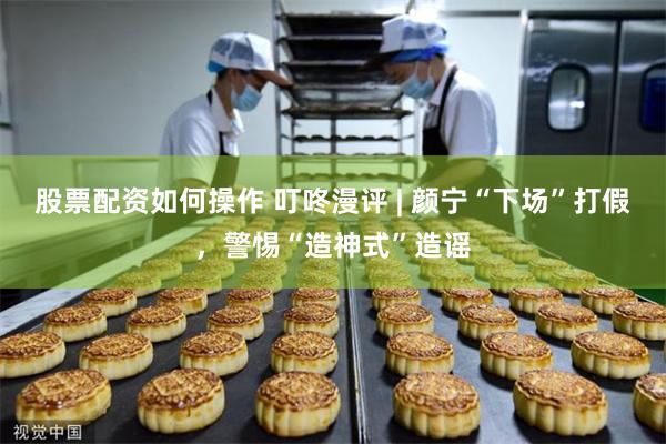 股票配资如何操作 叮咚漫评 | 颜宁“下场”打假，警惕“造神式”造谣