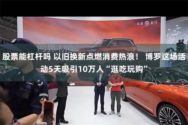 股票能杠杆吗 以旧换新点燃消费热浪！ 博罗这场活动5天吸引10万人“逛吃玩购”