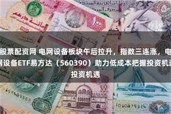 股票配资网 电网设备板块午后拉升，指数三连涨，电网设备ETF易方达（560390）助力低成本把握投资机遇