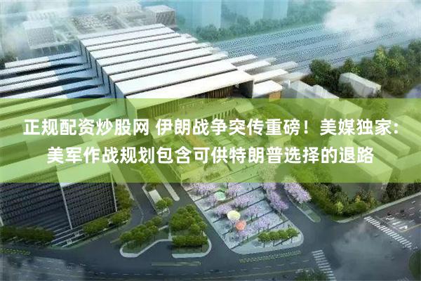 正规配资炒股网 伊朗战争突传重磅！美媒独家:美军作战规划包含可供特朗普选择的退路