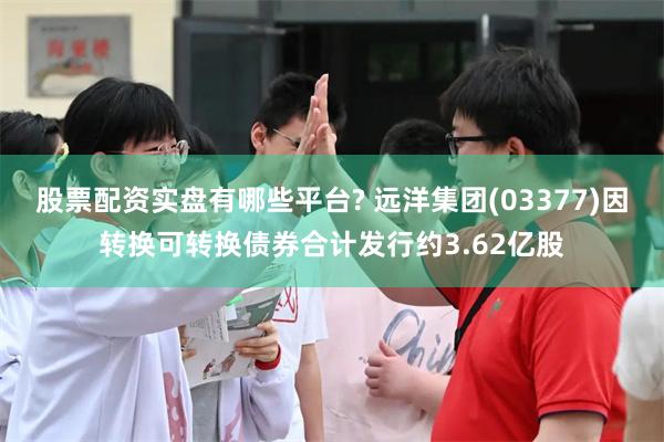 股票配资实盘有哪些平台? 远洋集团(03377)因转换可转换债券合计发行约3.62亿股