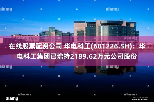 在线股票配资公司 华电科工(601226.SH)：华电科工集团已增持2189.62万元公司股份