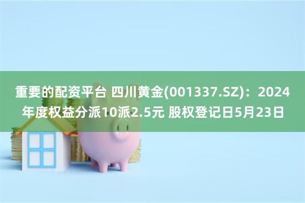 重要的配资平台 四川黄金(001337.SZ)：2024年度权益分派10派2.5元 股权登记日5月23日