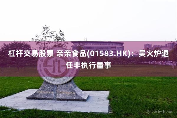 杠杆交易股票 亲亲食品(01583.HK)：吴火炉退任非执行董事