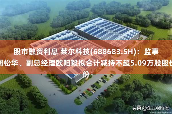 股市融资利息 莱尔科技(688683.SH)：监事周松华、副总经理欧阳毅拟合计减持不超5.09万股股份