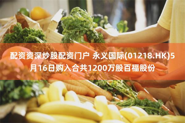 配资资深炒股配资门户 永义国际(01218.HK)5月16日购入合共1200万股百福股份