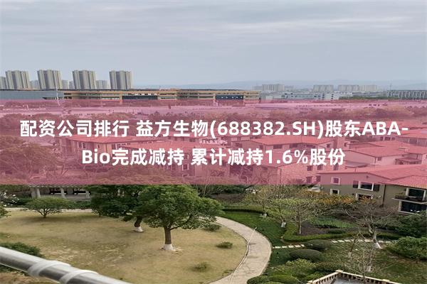 配资公司排行 益方生物(688382.SH)股东ABA-Bio完成减持 累计减持1.6%股份