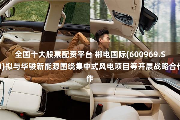 全国十大股票配资平台 郴电国际(600969.SH)拟与华骏新能源围绕集中式风电项目等开展战略合作