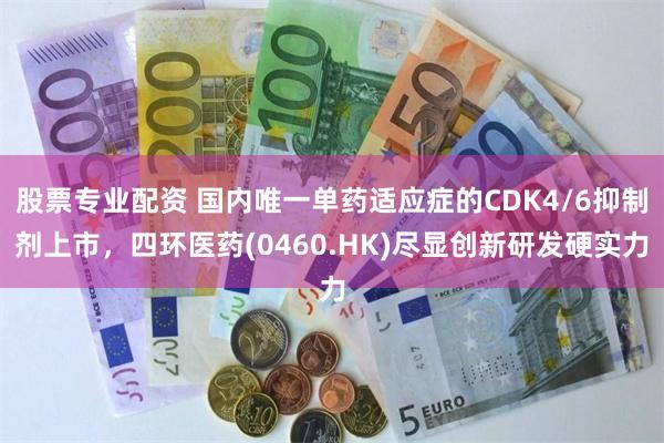 股票专业配资 国内唯一单药适应症的CDK4/6抑制剂上市，四环医药(0460.HK)尽显创新研发硬实力