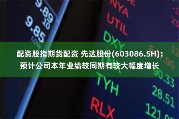 配资股指期货配资 先达股份(603086.SH)：预计公司本年业绩较同期有较大幅度增长