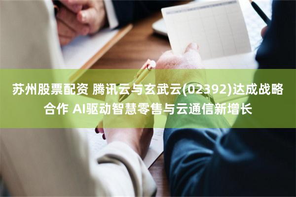 苏州股票配资 腾讯云与玄武云(02392)达成战略合作 AI驱动智慧零售与云通信新增长