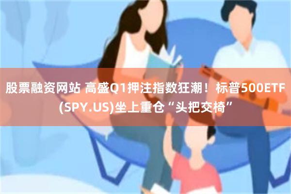 股票融资网站 高盛Q1押注指数狂潮！标普500ETF(SPY.US)坐上重仓“头把交椅”