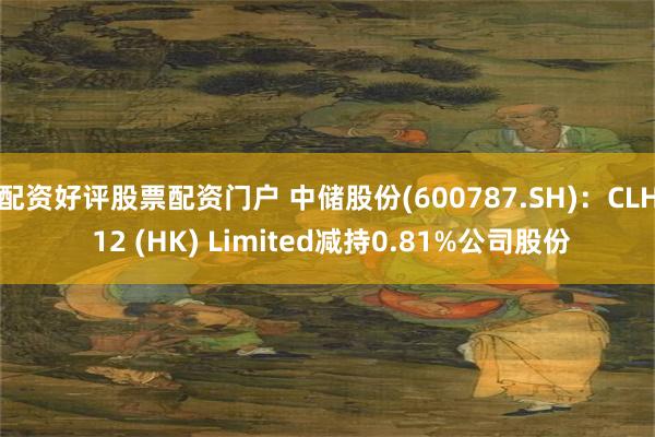 配资好评股票配资门户 中储股份(600787.SH)：CLH 12 (HK) Limited减持0.81%公司股份
